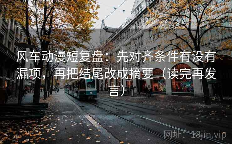 风车动漫短复盘:先对齐条件有没有漏项,再把结尾改成摘要(读完再发言) 风车动漫短复盘:先对齐条件有没有漏项,再把结尾改成摘要(读完再发言)
