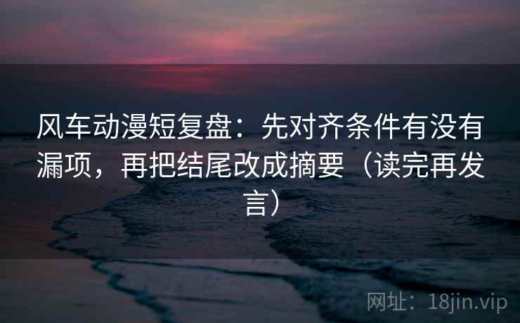 风车动漫短复盘:先对齐条件有没有漏项,再把结尾改成摘要(读完再发言) 风车动漫短复盘:先对齐条件有没有漏项,再把结尾改成摘要(读完再发言)