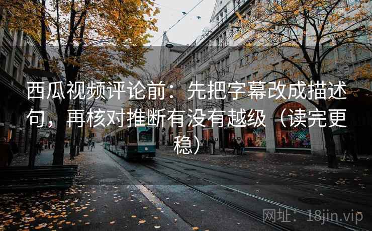 西瓜视频评论前：先把字幕改成描述句，再核对推断有没有越级（读完更稳）