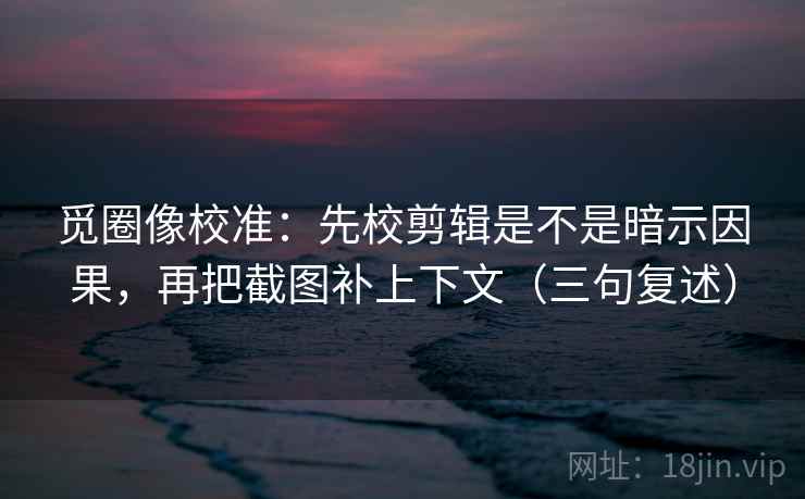 觅圈像校准：先校剪辑是不是暗示因果，再把截图补上下文（三句复述）
