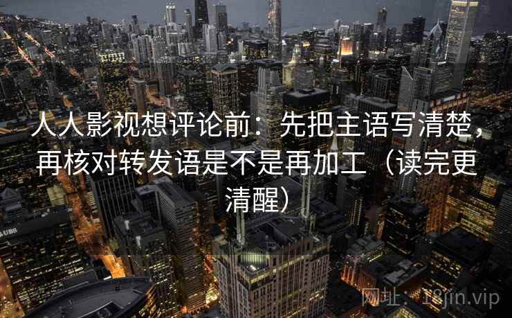 人人影视想评论前：先把主语写清楚，再核对转发语是不是再加工（读完更清醒）