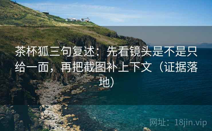 茶杯狐三句复述：先看镜头是不是只给一面，再把截图补上下文（证据落地）