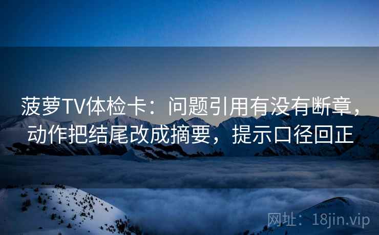 菠萝TV体检卡：问题引用有没有断章，动作把结尾改成摘要，提示口径回正