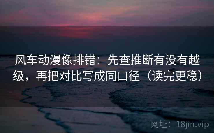 风车动漫像排错：先查推断有没有越级，再把对比写成同口径（读完更稳）