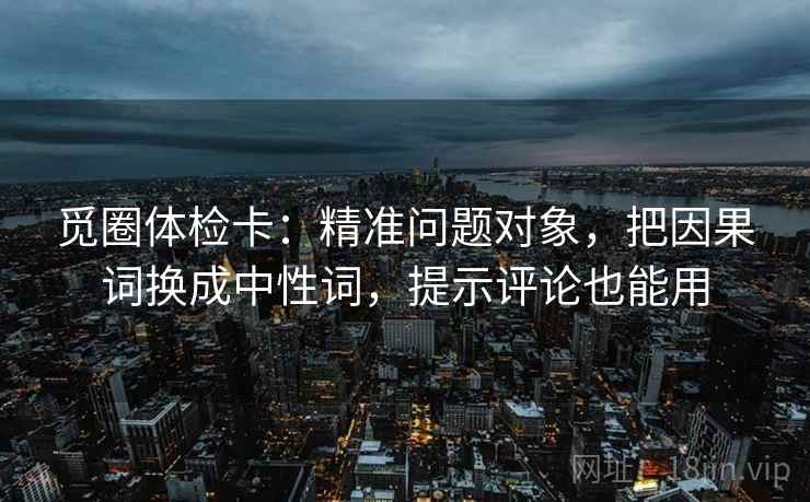 觅圈体检卡：精准问题对象，把因果词换成中性词，提示评论也能用