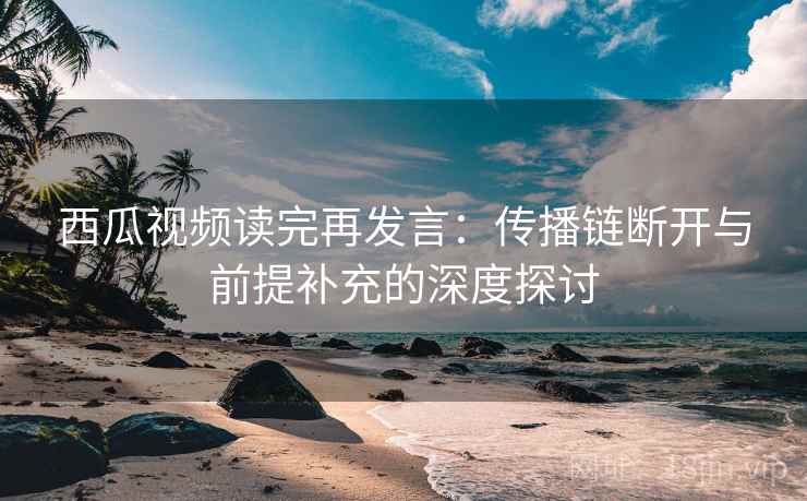 西瓜视频读完再发言:传播链断开与前提补充的深度探讨 西瓜视频读完再发言:传播链断开与前提补充的深度探讨