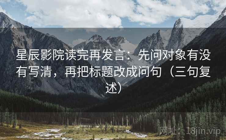 星辰影院读完再发言：先问对象有没有写清，再把标题改成问句（三句复述）