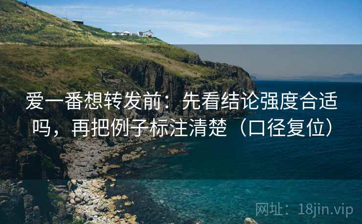 爱一番想转发前：先看结论强度合适吗，再把例子标注清楚（口径复位）