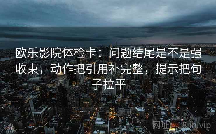 欧乐影院体检卡：问题结尾是不是强收束，动作把引用补完整，提示把句子拉平