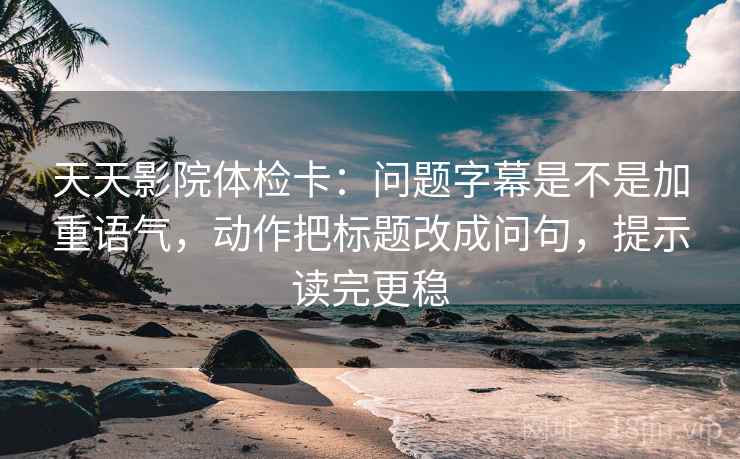 天天影院体检卡：问题字幕是不是加重语气，动作把标题改成问句，提示读完更稳