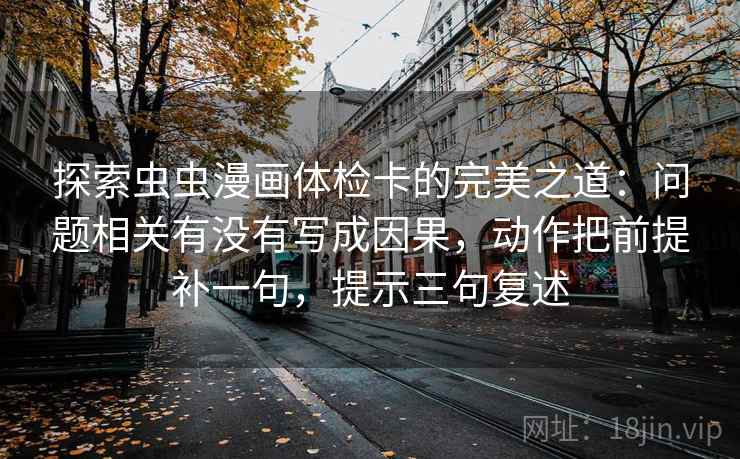 探索虫虫漫画体检卡的完美之道:问题相关有没有写成因果,动作把前提补一句,提示三句复述 探索虫虫漫画体检卡的完美之道:问题相关有没有写成因果,动作把前提补一句,提示三句复述