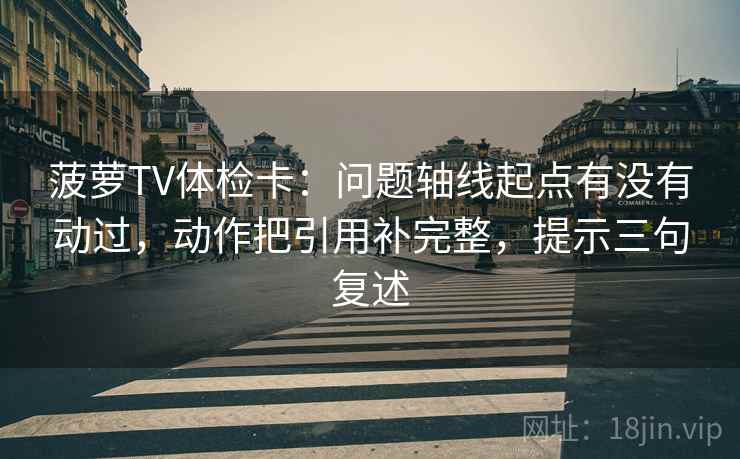 菠萝TV体检卡：问题轴线起点有没有动过，动作把引用补完整，提示三句复述