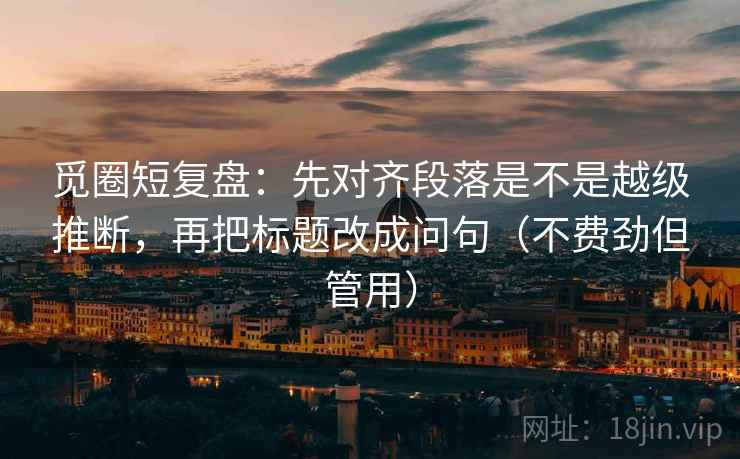 觅圈短复盘:先对齐段落是不是越级推断,再把标题改成问句(不费劲但管用) 觅圈短复盘:先对齐段落是不是越级推断,再把标题改成问句(不费劲但管用)