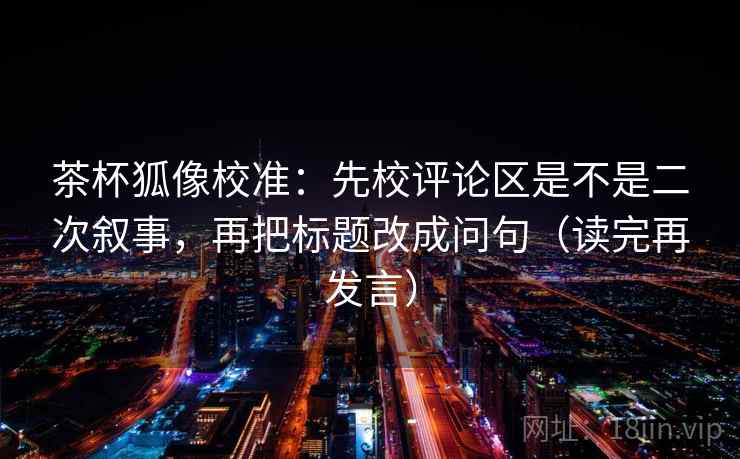 茶杯狐像校准:先校评论区是不是二次叙事,再把标题改成问句(读完再发言) 茶杯狐像校准:先校评论区是不是二次叙事,再把标题改成问句(读完再发言)