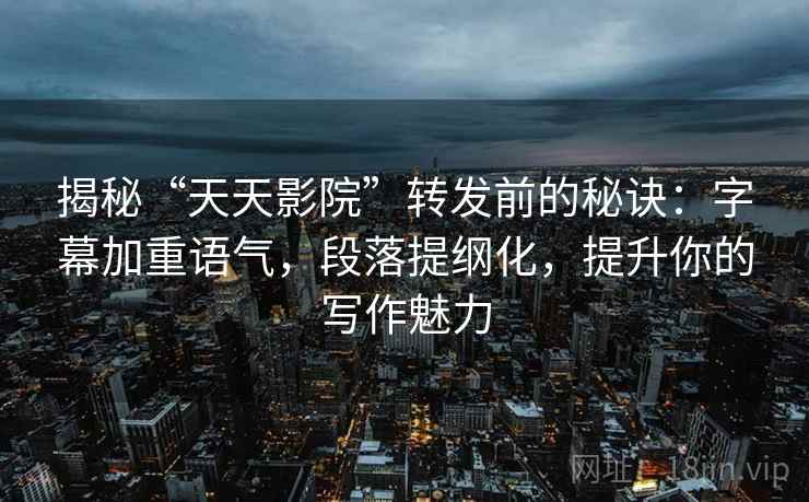 揭秘“天天影院”转发前的秘诀：字幕加重语气，段落提纲化，提升你的写作魅力