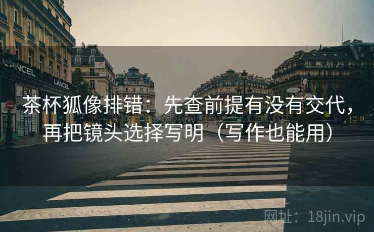 茶杯狐像排错:先查前提有没有交代,再把镜头选择写明(写作也能用) 茶杯狐像排错:先查前提有没有交代,再把镜头选择写明(写作也能用)