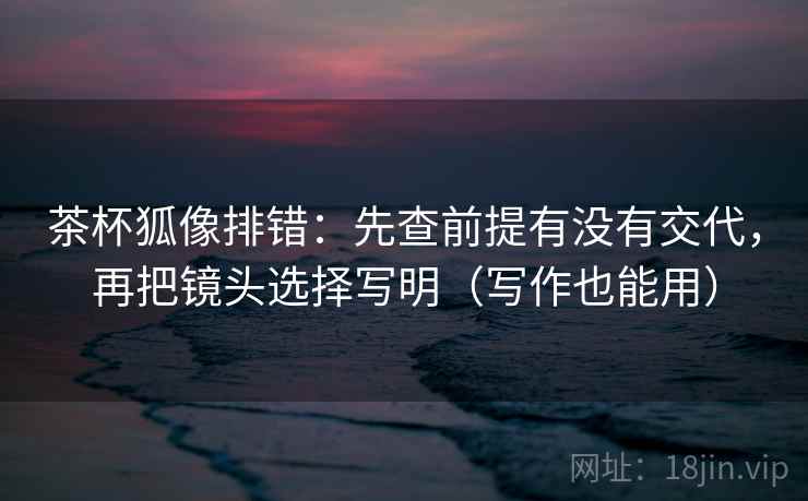茶杯狐像排错:先查前提有没有交代,再把镜头选择写明(写作也能用) 茶杯狐像排错:先查前提有没有交代,再把镜头选择写明(写作也能用)