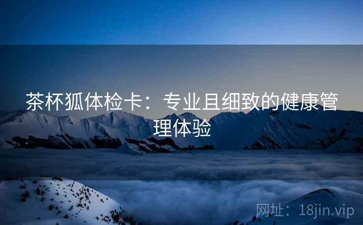 茶杯狐体检卡:专业且细致的健康管理体验 茶杯狐体检卡:专业且细致的健康管理体验