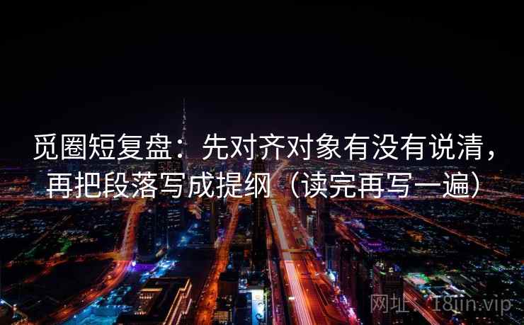 觅圈短复盘:先对齐对象有没有说清,再把段落写成提纲(读完再写一遍) 觅圈短复盘:先对齐对象有没有说清,再把段落写成提纲(读完再写一遍)