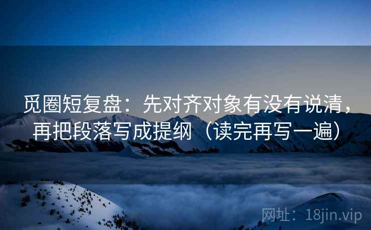 觅圈短复盘:先对齐对象有没有说清,再把段落写成提纲(读完再写一遍) 觅圈短复盘:先对齐对象有没有说清,再把段落写成提纲(读完再写一遍)