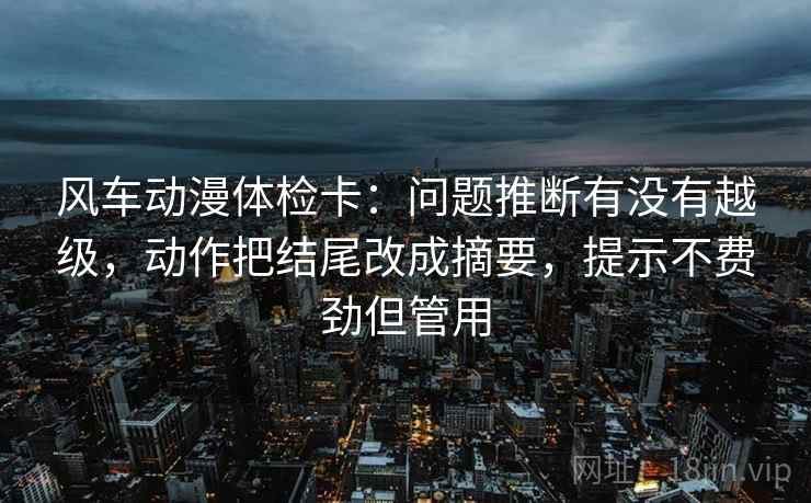风车动漫体检卡:问题推断有没有越级,动作把结尾改成摘要,提示不费劲但管用 风车动漫体检卡:问题推断有没有越级,动作把结尾改成摘要,提示不费劲但管用