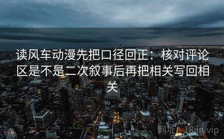 读风车动漫先把口径回正:核对评论区是不是二次叙事后再把相关写回相关 读风车动漫先把口径回正:核对评论区是不是二次叙事后再把相关写回相关