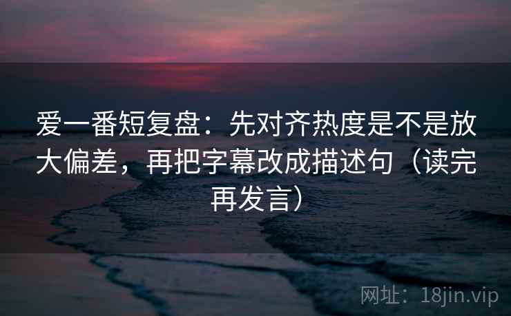 爱一番短复盘:先对齐热度是不是放大偏差,再把字幕改成描述句(读完再发言) 爱一番短复盘:先对齐热度是不是放大偏差,再把字幕改成描述句(读完再发言)