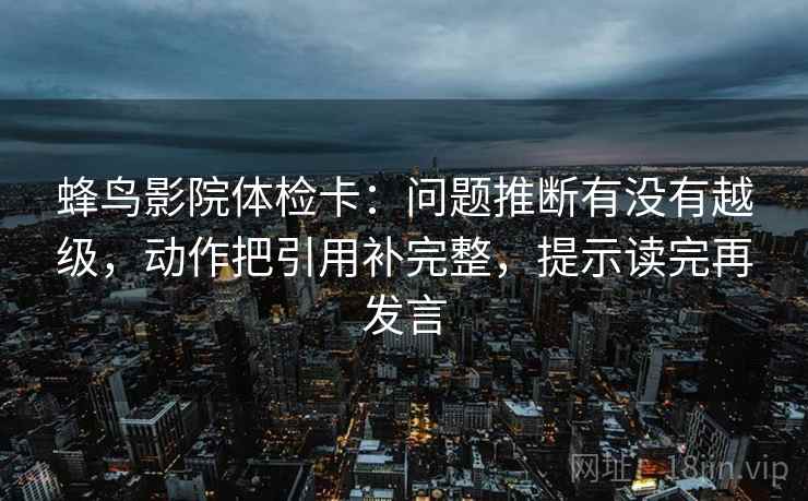 蜂鸟影院体检卡:问题推断有没有越级,动作把引用补完整,提示读完再发言 蜂鸟影院体检卡:问题推断有没有越级,动作把引用补完整,提示读完再发言
