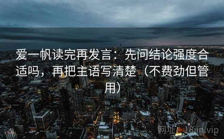 爱一帆读完再发言:先问结论强度合适吗,再把主语写清楚(不费劲但管用) 爱一帆读完再发言:先问结论强度合适吗,再把主语写清楚(不费劲但管用)